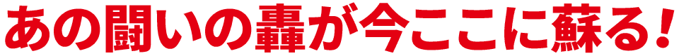 あの闘いの轟が、今ここに蘇る！